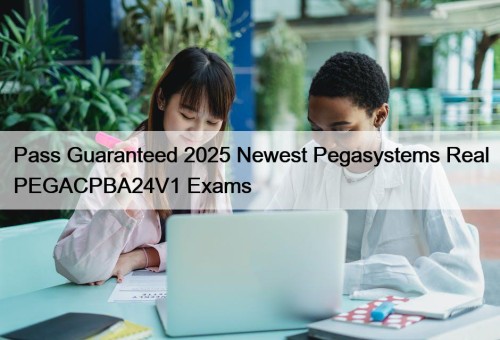 Pass Guaranteed 2025 Newest Pegasystems Real PEGACPBA24V1 Exams